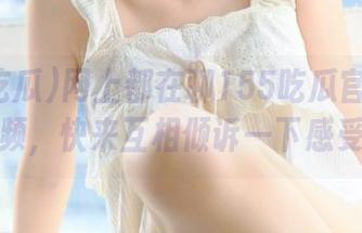 网上都在聊155吃瓜官网的这段视频，快来互相倾诉一下感受吧！
