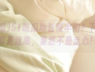 51吃瓜地址慢半拍？下载过程真是迷离，果然不是走心！