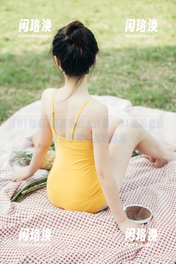 91吃瓜 资源看点大合集,91吃瓜总能教会你如何加速脑洞