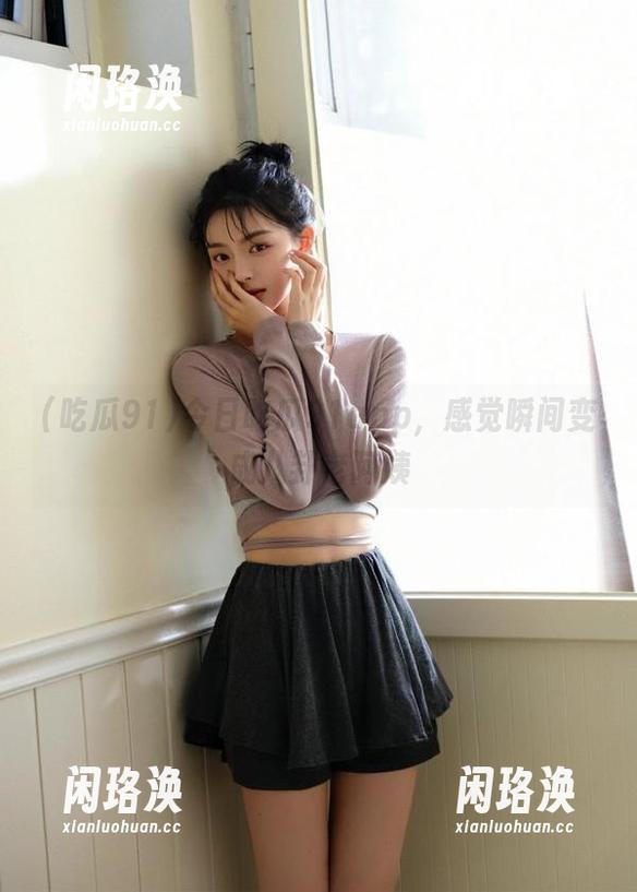 吃瓜91 今日吃瓜91app,感觉瞬间变成八卦老阿姨