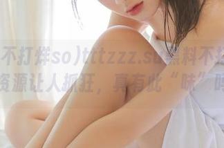 tttzzz.su黑料不打烊so，资源让人抓狂，真有此“味”吗？